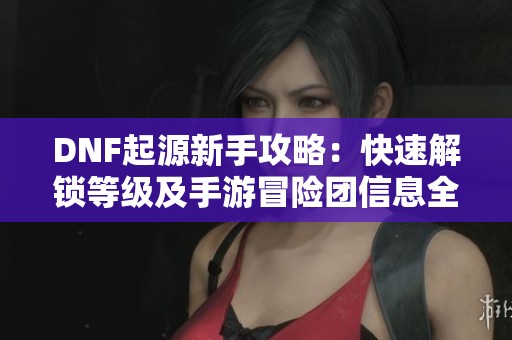 DNF起源新手攻略：快速解锁等级及手游冒险团信息全解析