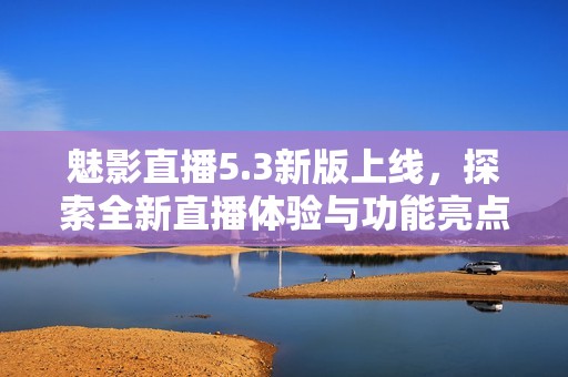 魅影直播5.3新版上线，探索全新直播体验与功能亮点