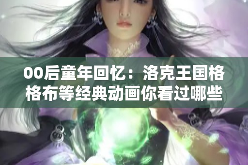 00后童年回忆：洛克王国格格布等经典动画你看过哪些？