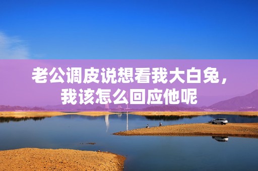 老公调皮说想看我大白兔，我该怎么回应他呢