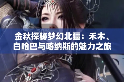 金秋探秘梦幻北疆：禾木、白哈巴与喀纳斯的魅力之旅