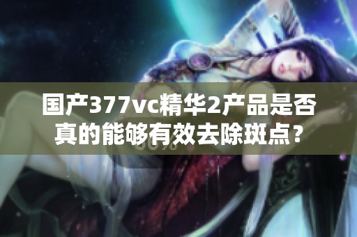 国产377vc精华2产品是否真的能够有效去除斑点？