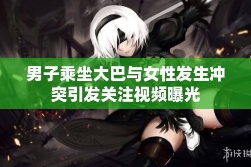 男子乘坐大巴与女性发生冲突引发关注视频曝光