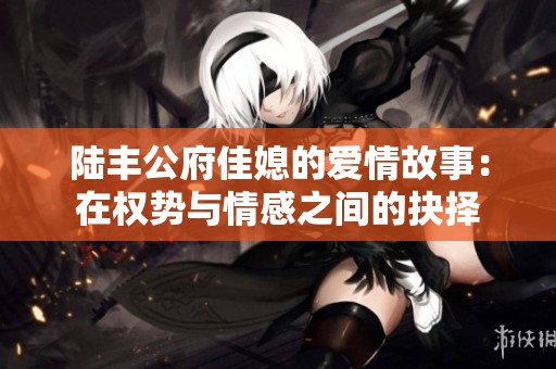陆丰公府佳媳的爱情故事：在权势与情感之间的抉择