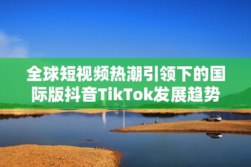 全球短视频热潮引领下的国际版抖音TikTok发展趋势分析