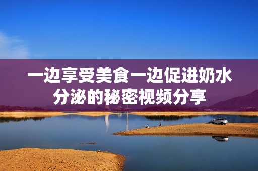 一边享受美食一边促进奶水分泌的秘密视频分享