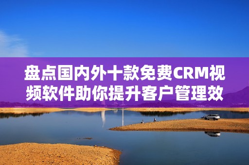 盘点国内外十款免费CRM视频软件助你提升客户管理效率