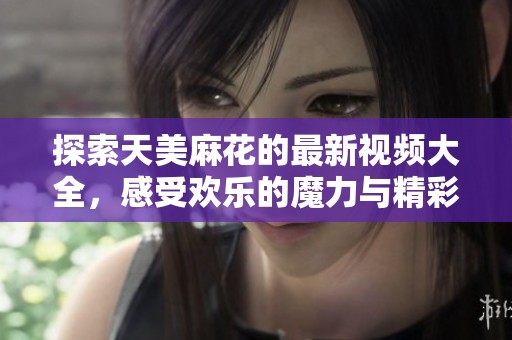 探索天美麻花的最新视频大全，感受欢乐的魔力与精彩内容