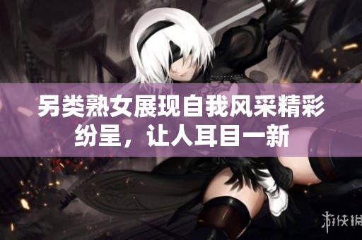 另类熟女展现自我风采精彩纷呈，让人耳目一新