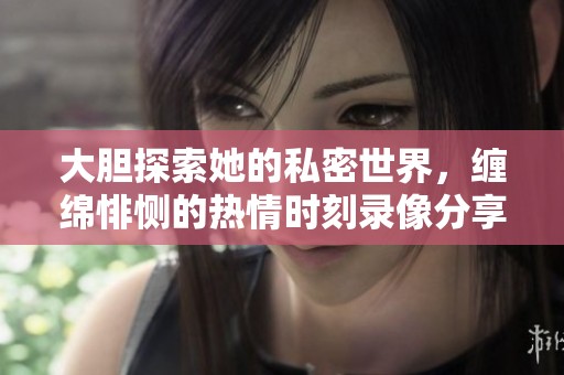 大胆探索她的私密世界，缠绵悱恻的热情时刻录像分享