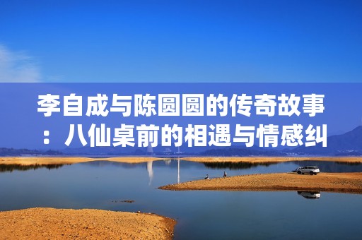 李自成与陈圆圆的传奇故事：八仙桌前的相遇与情感纠葛