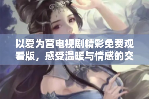 以爱为营电视剧精彩免费观看版，感受温暖与情感的交织
