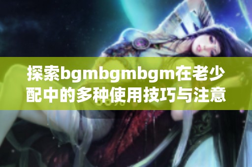 探索bgmbgmbgm在老少配中的多种使用技巧与注意事项