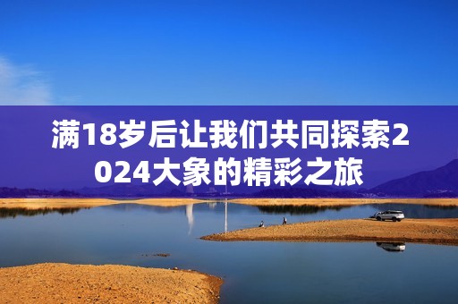满18岁后让我们共同探索2024大象的精彩之旅