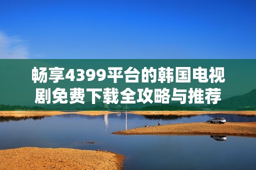 畅享4399平台的韩国电视剧免费下载全攻略与推荐
