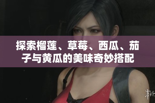 探索榴莲、草莓、西瓜、茄子与黄瓜的美味奇妙搭配
