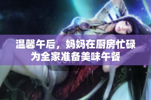 温馨午后，妈妈在厨房忙碌为全家准备美味午餐