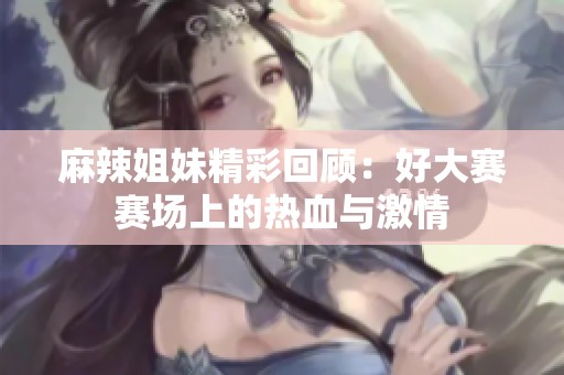 麻辣姐妹精彩回顾：好大赛赛场上的热血与激情