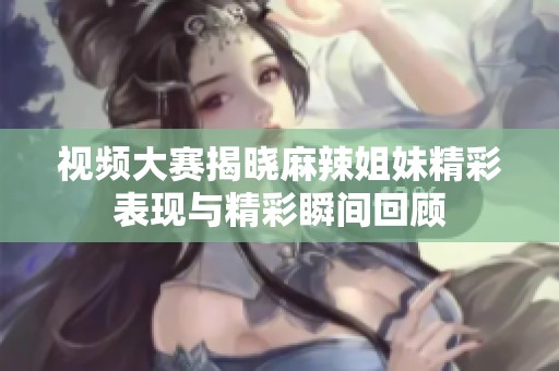 视频大赛揭晓麻辣姐妹精彩表现与精彩瞬间回顾