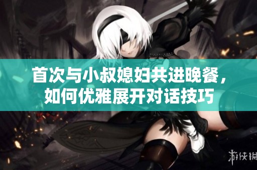 首次与小叔媳妇共进晚餐，如何优雅展开对话技巧