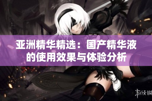 亚洲精华精选：国产精华液的使用效果与体验分析