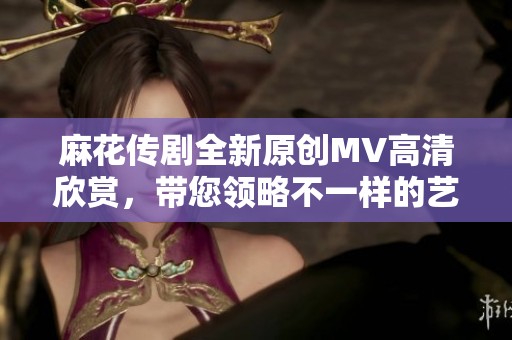 麻花传剧全新原创MV高清欣赏，带您领略不一样的艺术魅力
