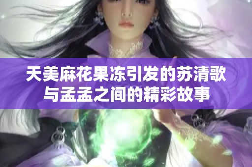 天美麻花果冻引发的苏清歌与孟孟之间的精彩故事