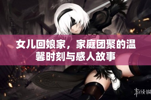 女儿回娘家，家庭团聚的温馨时刻与感人故事