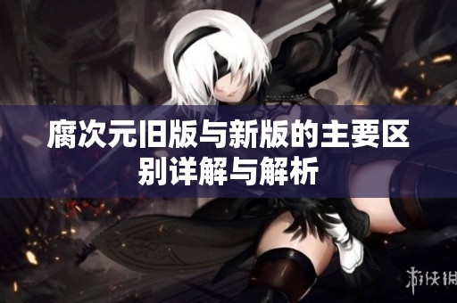 腐次元旧版与新版的主要区别详解与解析