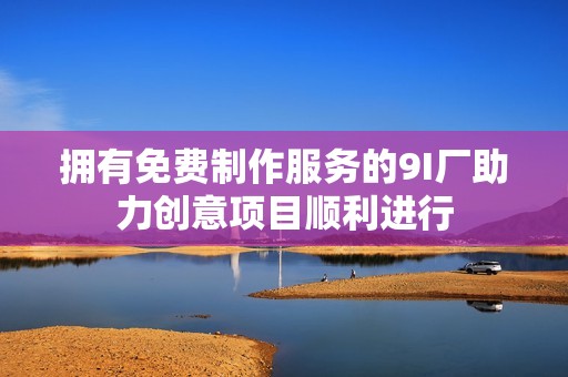 拥有免费制作服务的9I厂助力创意项目顺利进行