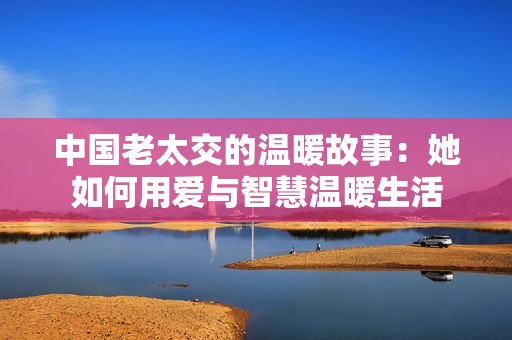 中国老太交的温暖故事：她如何用爱与智慧温暖生活