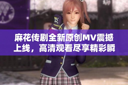 麻花传剧全新原创MV震撼上线，高清观看尽享精彩瞬间