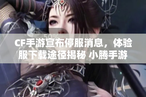 CF手游宣布停服消息，体验服下载途径揭秘 小腾手游网最新资讯