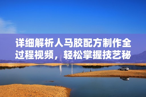 详细解析人马胶配方制作全过程视频，轻松掌握技艺秘诀