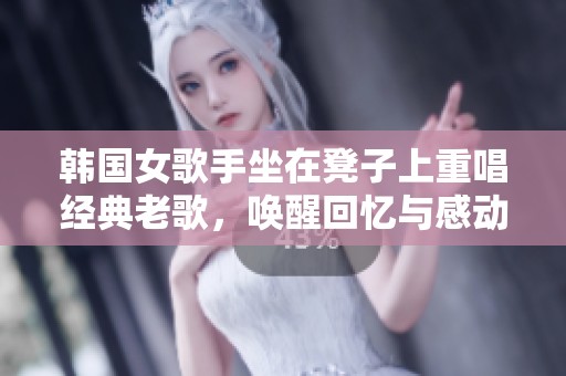 韩国女歌手坐在凳子上重唱经典老歌，唤醒回忆与感动
