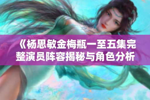 《杨思敏金梅瓶一至五集完整演员阵容揭秘与角色分析》