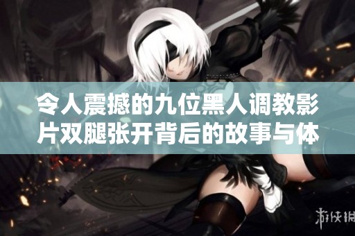 令人震撼的九位黑人调教影片双腿张开背后的故事与体验