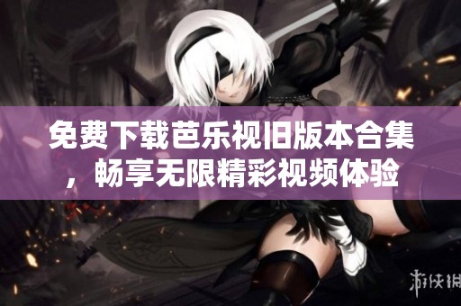 免费下载芭乐视旧版本合集，畅享无限精彩视频体验