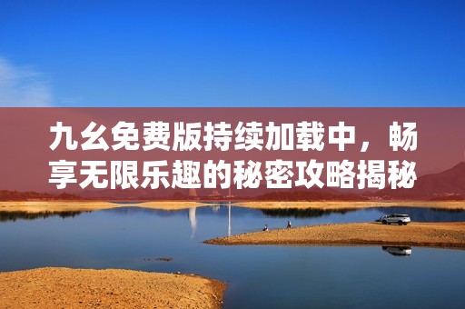 九幺免费版持续加载中，畅享无限乐趣的秘密攻略揭秘