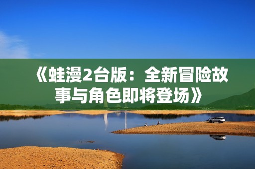 《蛙漫2台版：全新冒险故事与角色即将登场》