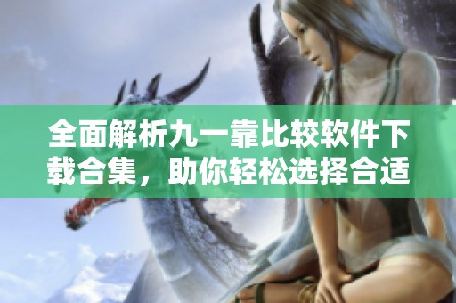 全面解析九一靠比较软件下载合集，助你轻松选择合适软件