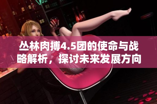 丛林肉搏4.5团的使命与战略解析，探讨未来发展方向