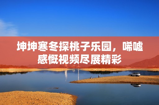 坤坤寒冬探桃子乐园，唏嘘感慨视频尽展精彩