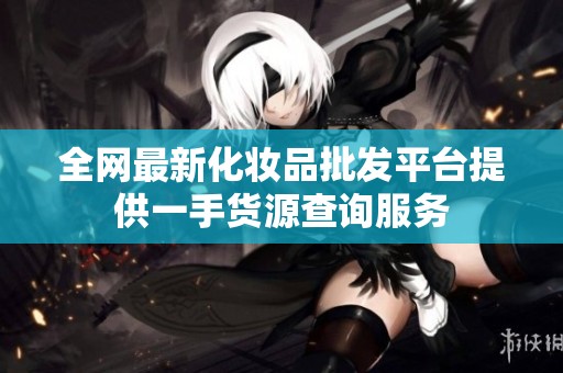 全网最新化妆品批发平台提供一手货源查询服务