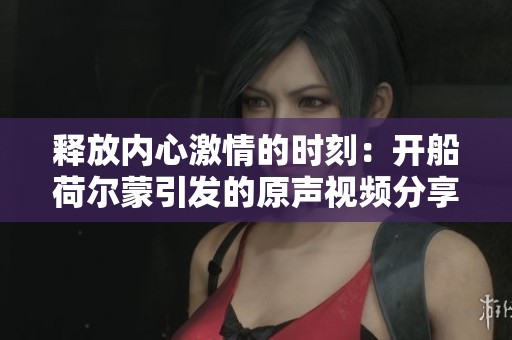 释放内心激情的时刻：开船荷尔蒙引发的原声视频分享