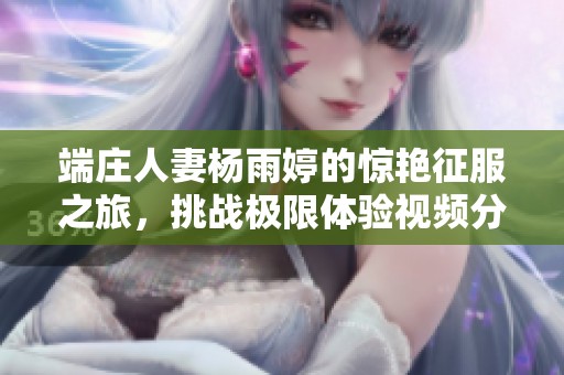 端庄人妻杨雨婷的惊艳征服之旅，挑战极限体验视频分享
