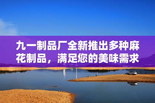 九一制品厂全新推出多种麻花制品，满足您的美味需求