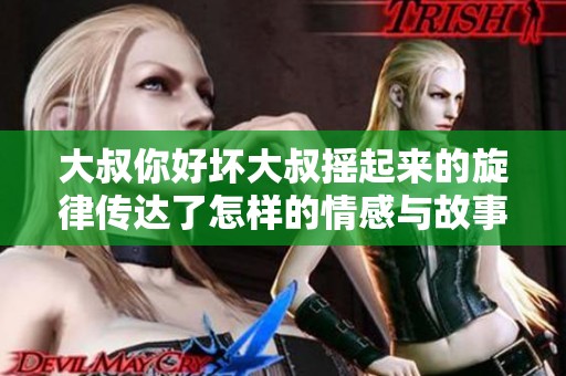 大叔你好坏大叔摇起来的旋律传达了怎样的情感与故事