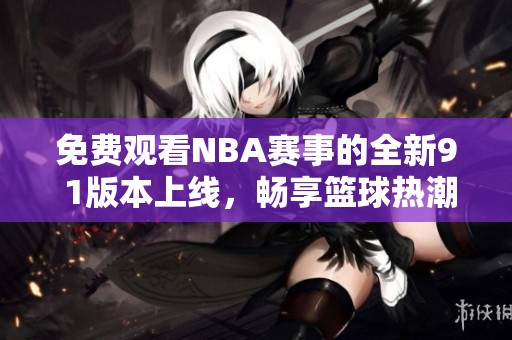 免费观看NBA赛事的全新9 1版本上线，畅享篮球热潮