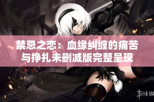 禁忌之恋：血缘纠缠的痛苦与挣扎未删减版完整呈现